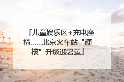 儿童娱乐区+充电座椅……北京火车站“硬核”升级迎暑运