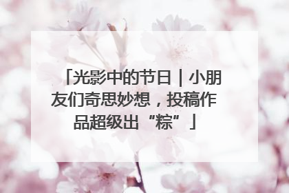 光影中的节日｜小朋友们奇思妙想，投稿作品超级出“粽”