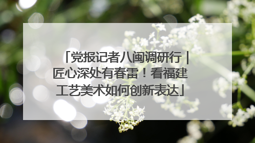 党报记者八闽调研行｜匠心深处有春雷！看福建工艺美术如何创新表达