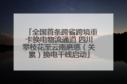 全国首条跨省跨境重卡换电物流通道 四川攀枝花至云南磨憨（关累）换电干线启动