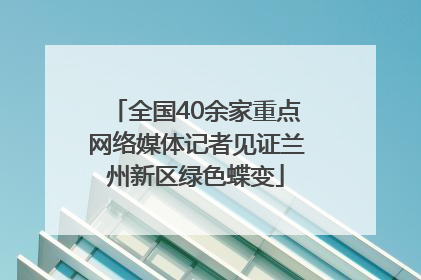 全国40余家重点网络媒体记者见证兰州新区绿色蝶变