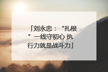 刘永忠：“扎根”一线守初心 执行力就是战斗力
