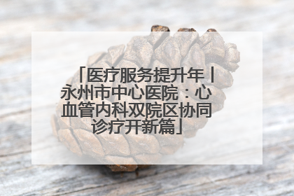 医疗服务提升年丨永州市中心医院：心血管内科双院区协同诊疗开新篇