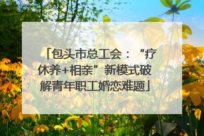 包头市总工会：“疗休养+相亲”新模式破解青年职工婚恋难题