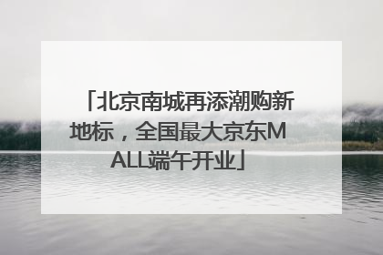 北京南城再添潮购新地标，全国最大京东MALL端午开业