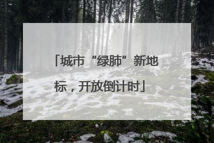 城市“绿肺”新地标，开放倒计时