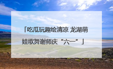 吃瓜玩趣绘清凉 龙湖萌娃歌舞谢师庆“六一”
