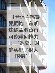 合体直播紧紧拥抱！董明珠称孟羽童有可能重回格力：“她离开时确实犯了很大的错”