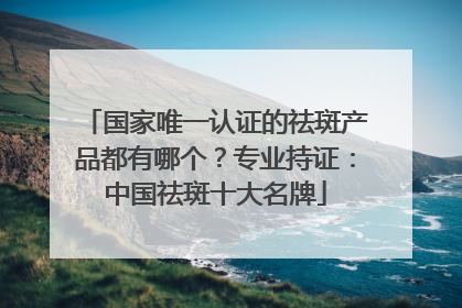 国家唯一认证的祛斑产品都有哪个？专业持证：中国祛斑十大名牌