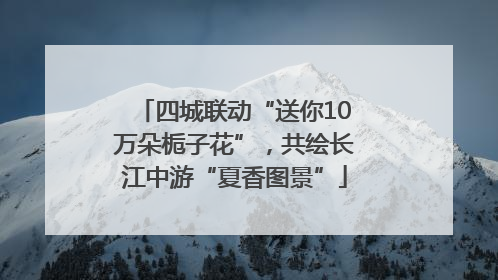 四城联动“送你10万朵栀子花”，共绘长江中游“夏香图景”