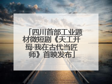 四川首部工业题材微短剧《天工开蜀·我在古代当匠师》首映发布