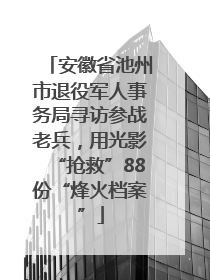 安徽省池州市退役军人事务局寻访参战老兵，用光影“抢救”88份“烽火档案”