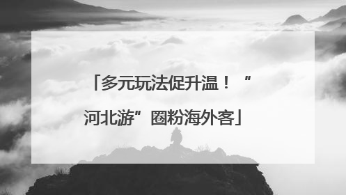 多元玩法促升温！“河北游”圈粉海外客