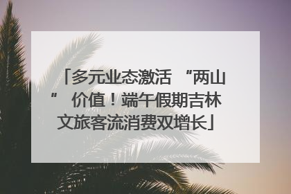 多元业态激活 “两山” 价值！端午假期吉林文旅客流消费双增长