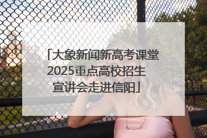 大象新闻新高考课堂2025重点高校招生宣讲会走进信阳