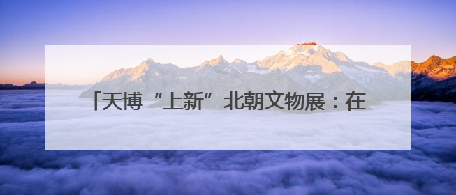 天博“上新”北朝文物展：在这里“遇见”民族融合大舞台