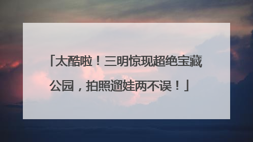 太酷啦！三明惊现超绝宝藏公园，拍照遛娃两不误！