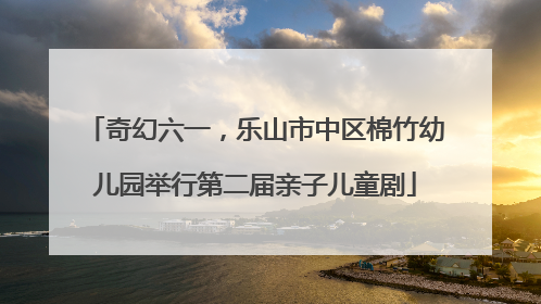 奇幻六一，乐山市中区棉竹幼儿园举行第二届亲子儿童剧