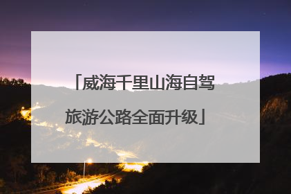 威海千里山海自驾旅游公路全面升级