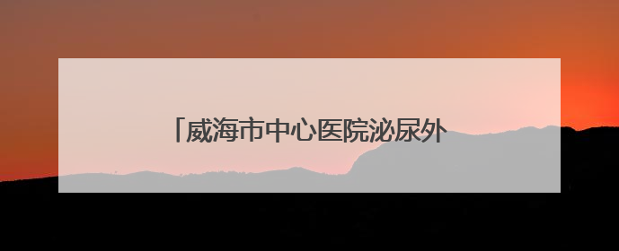 威海市中心医院泌尿外科：巧手再造“新膀胱” 患者重启“新生活”