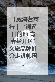 威海营商行｜“逍遥目的地 青春经开区”文旅品牌推介走进韩国
