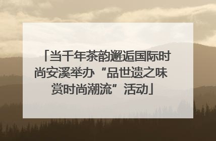 当千年茶韵邂逅国际时尚安溪举办“品世遗之味 赏时尚潮流”活动