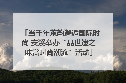 当千年茶韵邂逅国际时尚 安溪举办“品世遗之味赏时尚潮流”活动