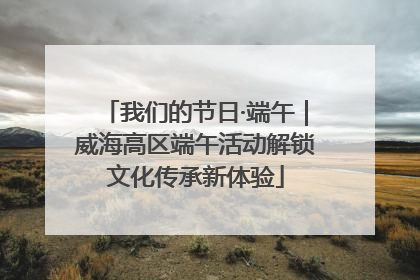 我们的节日·端午｜威海高区端午活动解锁文化传承新体验
