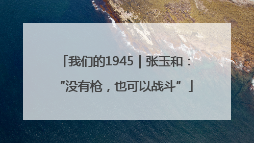 我们的1945｜张玉和：“没有枪，也可以战斗”