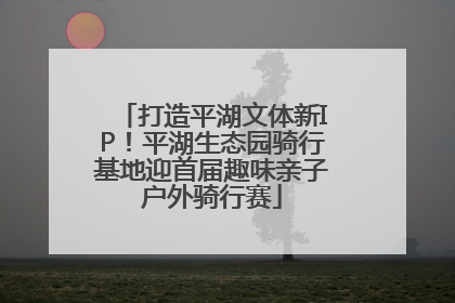 打造平湖文体新IP！平湖生态园骑行基地迎首届趣味亲子户外骑行赛