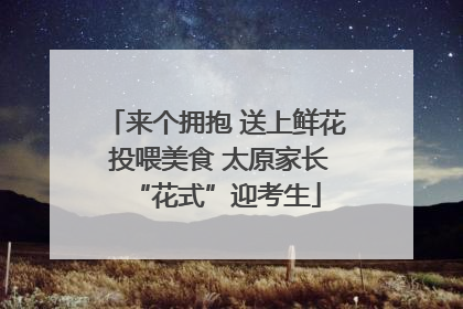 来个拥抱 送上鲜花 投喂美食 太原家长“花式”迎考生