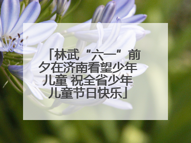林武“六一”前夕在济南看望少年儿童 祝全省少年儿童节日快乐