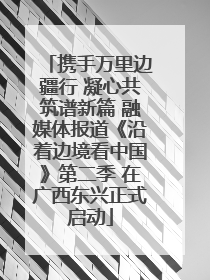 携手万里边疆行 凝心共筑谱新篇 融媒体报道《沿着边境看中国》第二季 在广西东兴正式启动