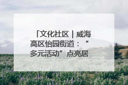 文化社区｜威海高区怡园街道：“多元活动”点亮居民“多彩生活”