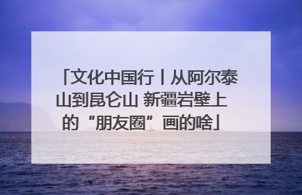 文化中国行丨从阿尔泰山到昆仑山 新疆岩壁上的“朋友圈”画的啥
