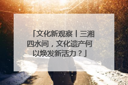 文化新观察丨三湘四水间，文化遗产何以焕发新活力？