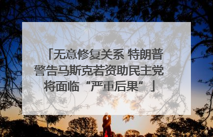 无意修复关系 特朗普警告马斯克若资助民主党将面临“严重后果”