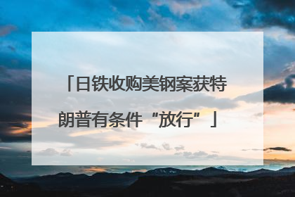 日铁收购美钢案获特朗普有条件“放行”