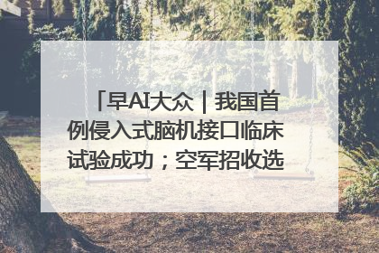 早AI大众｜我国首例侵入式脑机接口临床试验成功；空军招收选拔女飞行学员