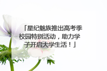 星纪魅族推出高考季校园特别活动，助力学子开启大学生活！