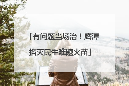有问题当场治！鹰潭掐灭民生难题火苗