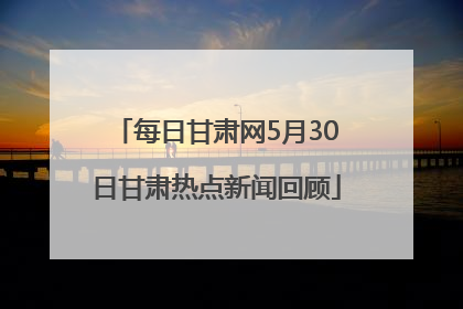 每日甘肃网5月30日甘肃热点新闻回顾