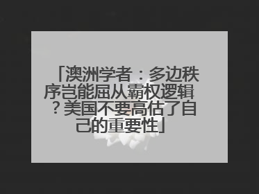 澳洲学者：多边秩序岂能屈从霸权逻辑？美国不要高估了自己的重要性