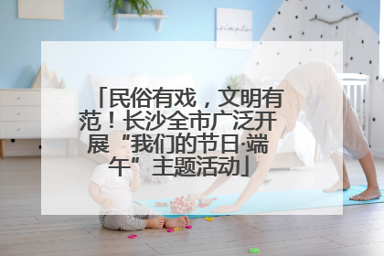 民俗有戏，文明有范！长沙全市广泛开展“我们的节日·端午”主题活动