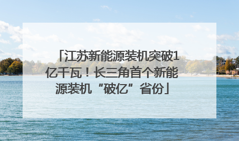 江苏新能源装机突破1亿千瓦！长三角首个新能源装机“破亿”省份