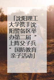 沈阳理工大学携手沈阳警备区举办第二届“上阵父子兵”国防教育亲子活动