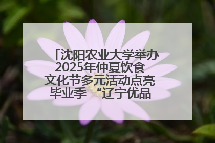 沈阳农业大学举办2025年仲夏饮食文化节多元活动点亮毕业季 “辽宁优品”进校园首站启动