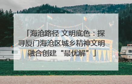 海沧路径 文明底色：探寻厦门海沧区城乡精神文明融合创建“最优解”