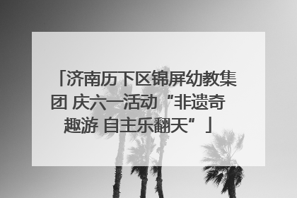 济南历下区锦屏幼教集团 庆六一活动“非遗奇趣游 自主乐翻天”