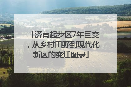 济南起步区7年巨变，从乡村田野到现代化新区的变迁图录